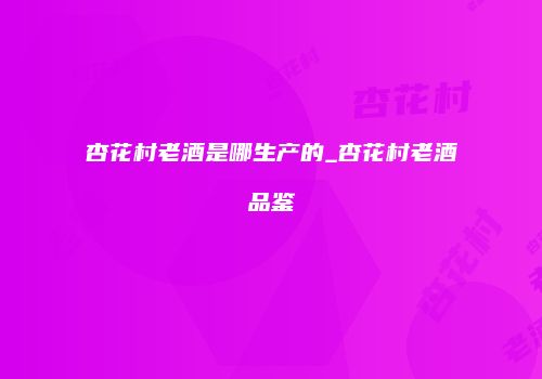 杏花村老酒是哪生产的_杏花村老酒品鉴