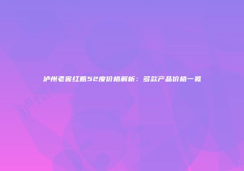 泸州老窖红瓶52度价格解析：多款产品价格一览