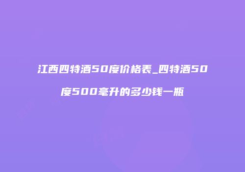 江西四特酒50度价格表_四特酒50度500毫升的多少钱一瓶