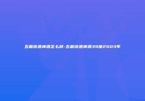 五粮液酒神酒怎么样-五粮液酒神酒39度2003年