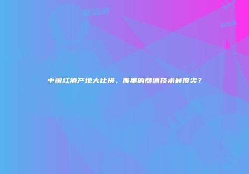 中国红酒产地大比拼，哪里的酿酒技术最顶尖？
