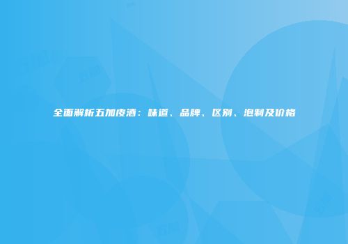 全面解析五加皮酒：味道、品牌、区别、泡制及价格