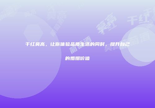 干红莫高，让你体验品质生活的同时，提升自己的婚姻价值