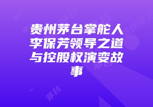 贵州茅台掌舵人李保芳领导之道与控股权演变故事