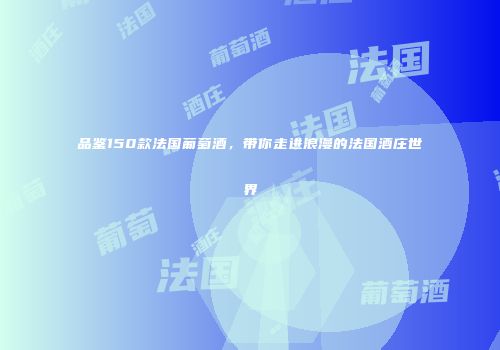 品鉴150款法国葡萄酒，带你走进浪漫的法国酒庄世界