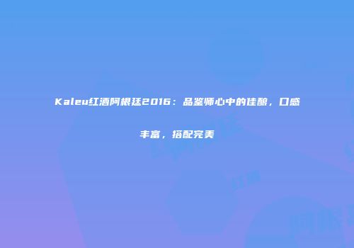 Kaleu红酒阿根廷2016：品鉴师心中的佳酿，口感丰富，搭配完美