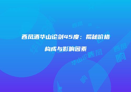 西凤酒华山论剑45度：揭秘价格构成与影响因素