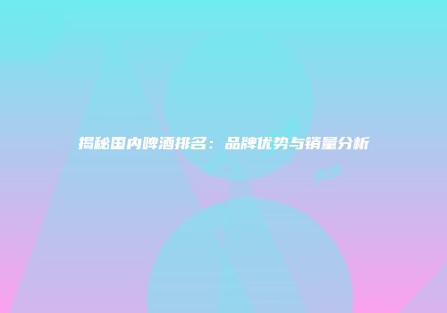揭秘国内啤酒排名：品牌优势与销量分析