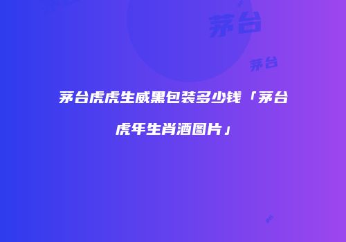 茅台虎虎生威黑包装多少钱「茅台虎年生肖酒图片」