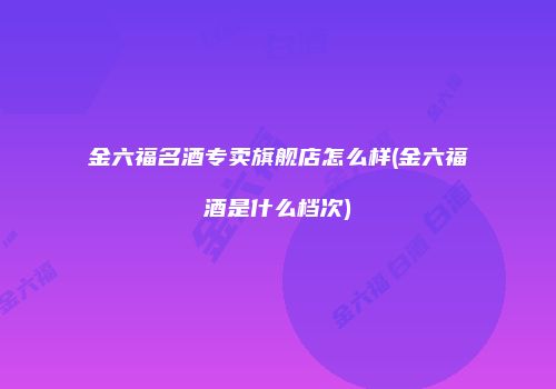 金六福名酒专卖旗舰店怎么样(金六福酒是什么档次)