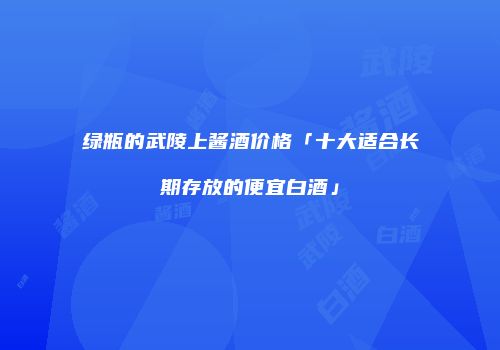 绿瓶的武陵上酱酒价格「十大适合长期存放的便宜白酒」