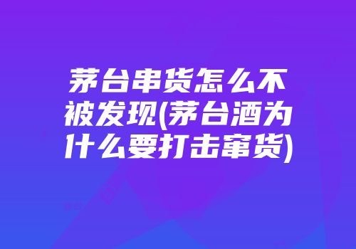 茅台串货怎么不被发现(茅台酒为什么要打击窜货)