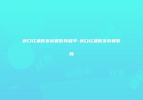 进口红酒批发价很低吗知乎-进口红酒批发价很低吗