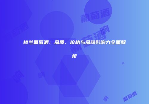 楼兰葡萄酒：品质、价格与品牌影响力全面解析