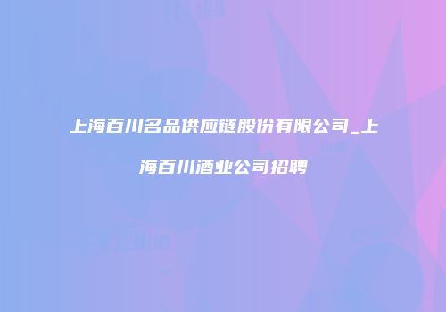 上海百川名品供应链股份有限公司_上海百川酒业公司招聘