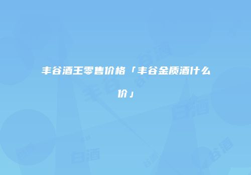丰谷酒王零售价格「丰谷金质酒什么价」