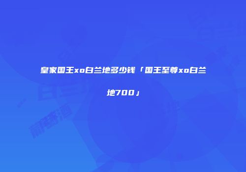 皇家国王xo白兰地多少钱「国王至尊xo白兰地700」