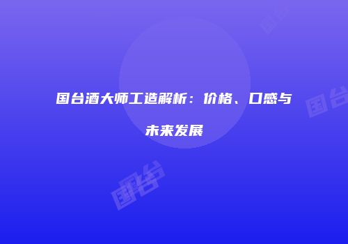 国台酒大师工造解析：价格、口感与未来发展