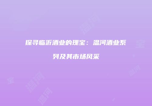探寻临沂酒业的瑰宝：温河酒业系列及其市场风采