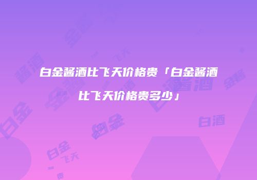 白金酱酒比飞天价格贵「白金酱酒比飞天价格贵多少」