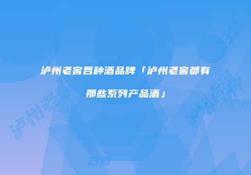 泸州老窖各种酒品牌「泸州老窖都有那些系列产品酒」