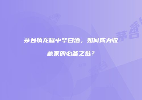 茅台镇龙耀中华白酒，如何成为收藏家的必备之选？