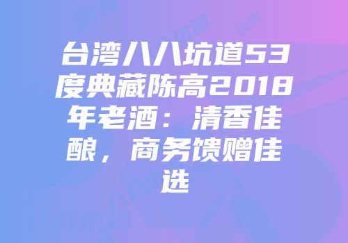 台湾八八坑道53度典藏陈高2018年老酒：清香佳酿，商务馈赠佳选