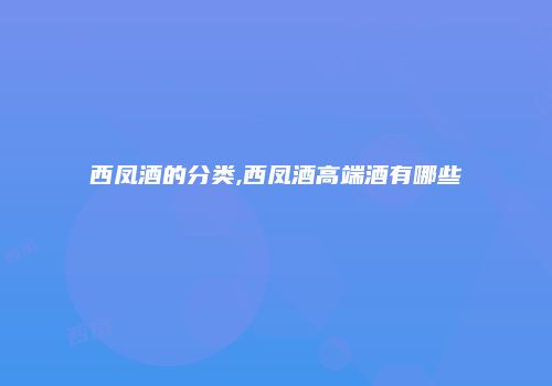 西凤酒的分类,西凤酒高端酒有哪些
