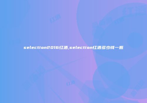 selection2016红酒,selection红酒多少钱一瓶