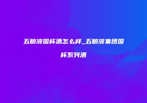 五粮液国杯酒怎么样_五粮液集团国杯系列酒