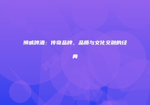 狮威啤酒：传奇品牌，品质与文化交融的经典