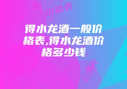 得水龙酒一般价格表,得水龙酒价格多少钱