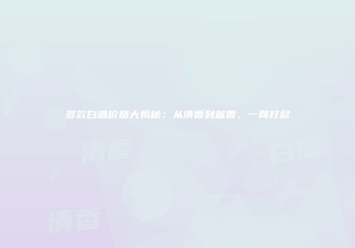 多款白酒价格大揭秘：从清香到酱香，一网打尽