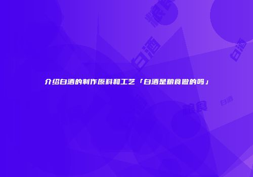 介绍白酒的制作原料和工艺「白酒是粮食做的吗」