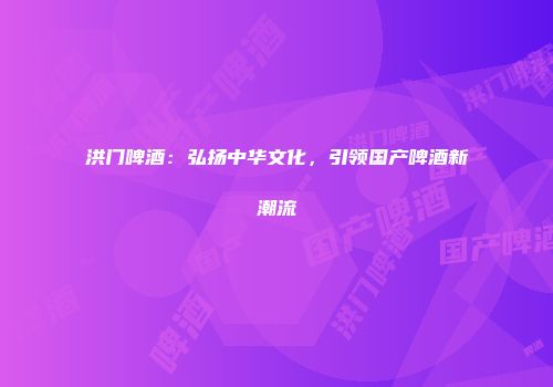 洪门啤酒：弘扬中华文化，引领国产啤酒新潮流