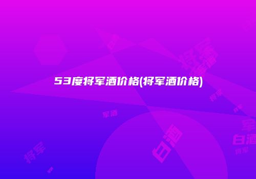 53度将军酒价格(将军酒价格)