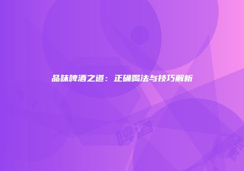 品味啤酒之道：正确喝法与技巧解析