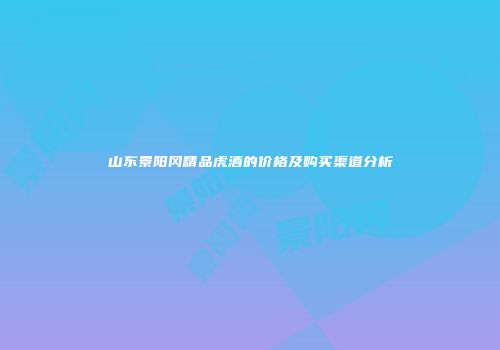 山东景阳冈精品虎酒的价格及购买渠道分析