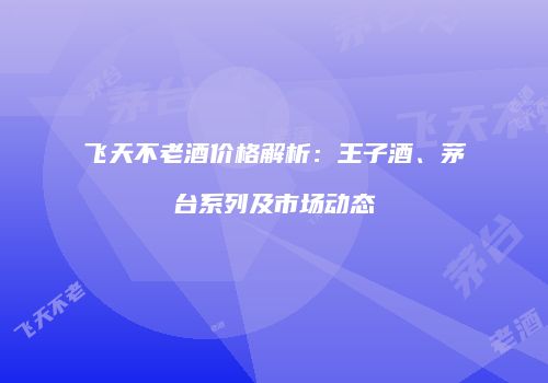 飞天不老酒价格解析：王子酒、茅台系列及市场动态