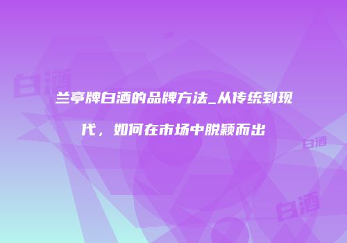 兰亭牌白酒的品牌方法_从传统到现代，如何在市场中脱颖而出