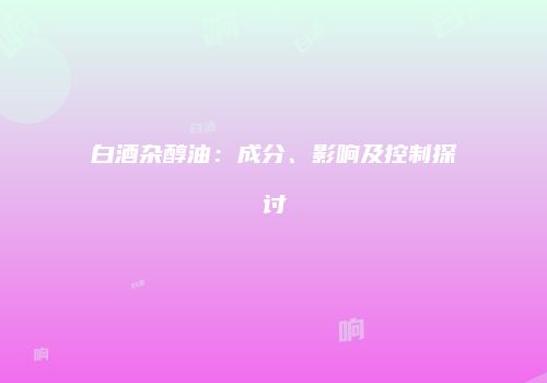 白酒杂醇油：成分、影响及控制探讨