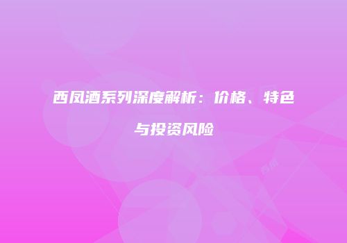 西凤酒系列深度解析：价格、特色与投资风险
