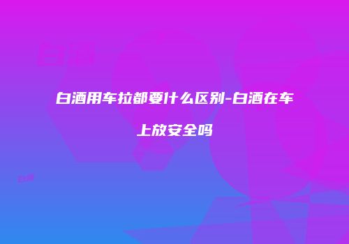 白酒用车拉都要什么区别-白酒在车上放安全吗