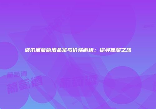 波尔多葡萄酒品鉴与价格解析：探寻佳酿之旅