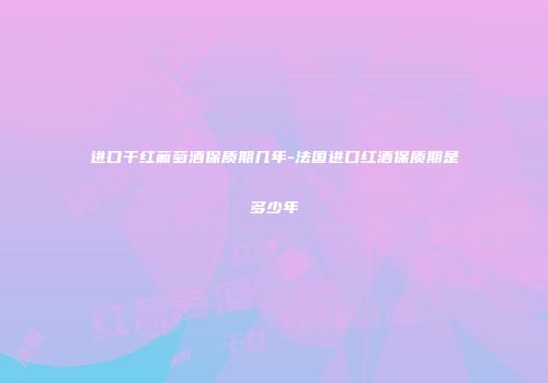 进口干红葡萄酒保质期几年-法国进口红酒保质期是多少年