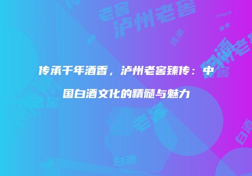传承千年酒香，泸州老窖臻传：中国白酒文化的精髓与魅力