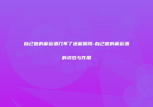 自己做的葡萄酒几年了还能喝吗-自己做的葡萄酒的功效与作用