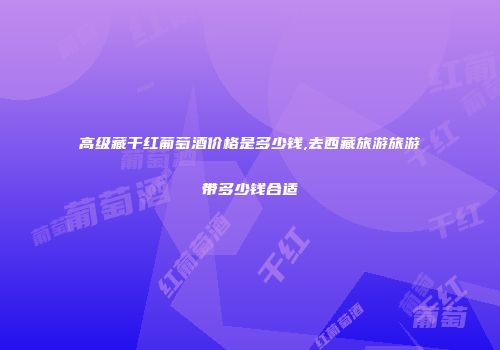 高级藏干红葡萄酒价格是多少钱,去西藏旅游旅游带多少钱合适
