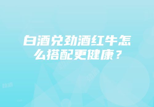 白酒兑劲酒红牛怎么搭配更健康？