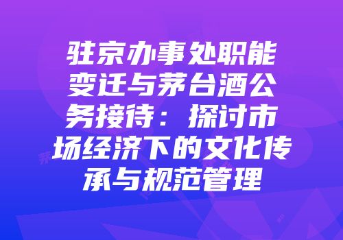 驻京办事处职能变迁与茅台酒公务接待：探讨市场经济下的文化传承与规范管理